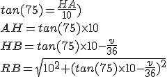 tan(75)=\frac{HA}{10})
 \\ AH=tan(75) \times 10
 \\ HB=tan(75) \times 10-\frac{v}{36}
 \\ RB=\sqrt{10^2+(tan(75) \times 10-\frac{v}{36})^2}
 \\ 